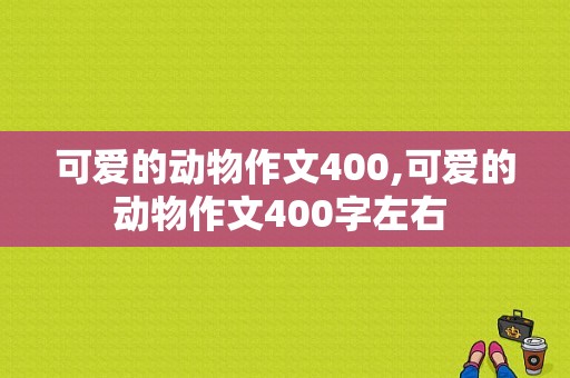 可爱的动物作文400,可爱的动物作文400字左右 